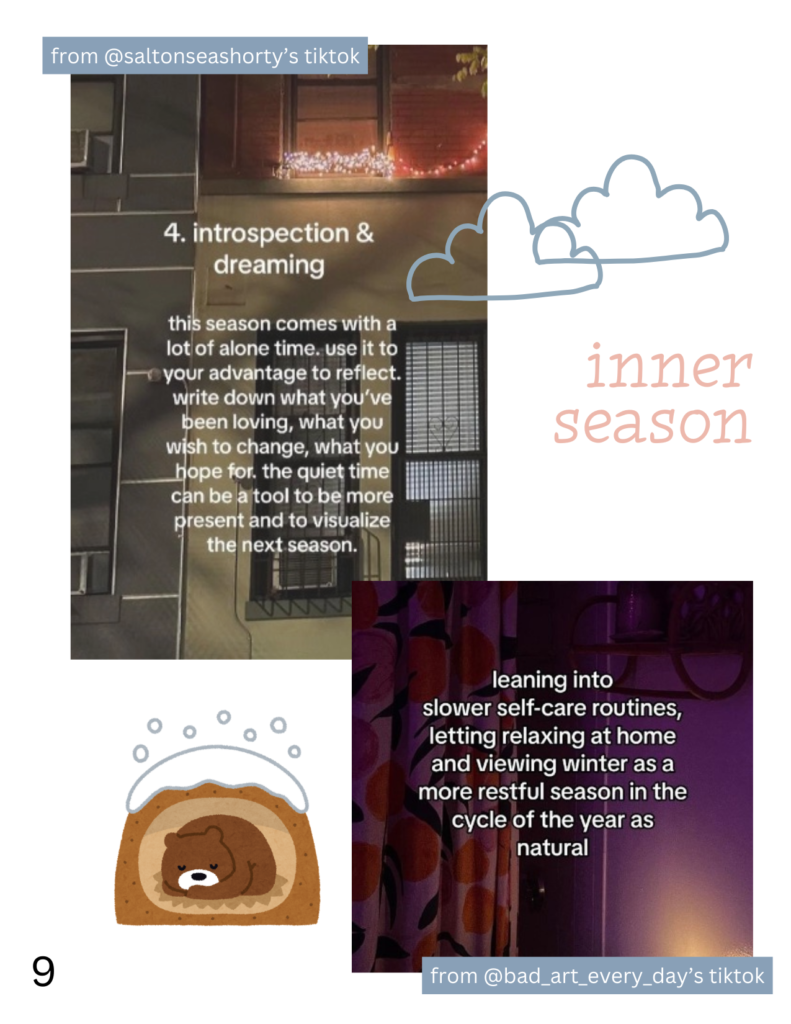 two screenshots from @saltonseashorty and @bad_art_every_day's tiktoks with doodles of a hibernating bear, clouds, and the phrase "inner season." the screenshots read, in the username order previously listed: 4. introspection and dreaming this season comes with a lot of alone time. use it to your advantage to reflect. write down what you've been loving, what you wish to change, what you hope for. the quiet time can be a tool to be more present and to visualize the next season. leaning into slower self-care routines, letting relaxing at home and viewing winter as a more restful season in the cycle of the year as natural
