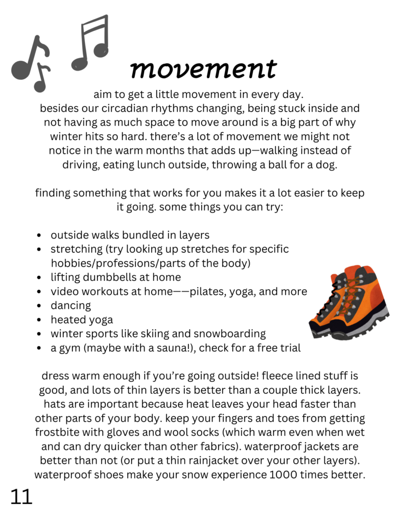 movement
aim to get a little movement in every day. besides our circadian rhythms changing, being stuck inside and not having as much space to move around is a big part of why winter hits so hard. there’s a lot of movement we might not notice in the warm months that adds up—walking instead of driving, eating lunch outside, throwing a ball for a dog. finding something that works for you makes it a lot easier to keep it going. some things you can try: outside walks bundled in layers stretching (try looking up stretches for specific hobbies/professions/parts of the body) lifting dumbbells at home video workouts at home——pilates, yoga, and more dancing heated yoga winter sports like skiing and snowboarding a gym (maybe with a sauna!), check for a free trial dress warm enough if you’re going outside! fleece lined stuff is good, and lots of thin layers is better than a couple thick layers. hats are important because heat leaves your head faster than other parts of your body. keep your fingers and toes from getting frostbite with gloves and wool socks (which warm even when wet and can dry quicker than other fabrics). waterproof jackets are better than not (or put a thin rainjacket over your other layers). waterproof shoes make your snow experience 1000 times better. on this page is also a drawing of music notes and hiking boots.
