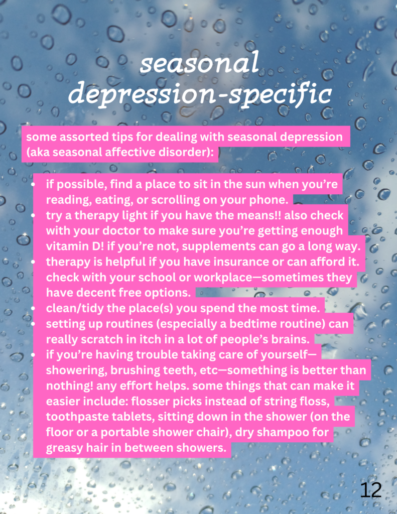 seasonal depression-specific
some assorted tips for dealing with seasonal depression (aka seasonal affective disorder): if possible, find a place to sit in the sun when you’re reading, eating, or scrolling on your phone. try a therapy light if you have the means!! also check with your doctor to make sure you’re getting enough vitamin D! if you’re not, supplements can go a long way. therapy is helpful if you have insurance or can afford it. check with your school or workplace—sometimes they have decent free options. clean/tidy the place(s) you spend the most time. setting up routines (especially a bedtime routine) can really scratch in itch in a lot of people’s brains. if you’re having trouble taking care of yourself—showering, brushing teeth, etc—something is better than nothing! any effort helps. some things that can make it easier include: flosser picks instead of string floss, toothpaste tablets, sitting down in the shower (on the floor or a portable shower chair), dry shampoo for greasy hair in between showers. the page's background is a photo of raindrops on glass with a cloudy sky beyond it.
