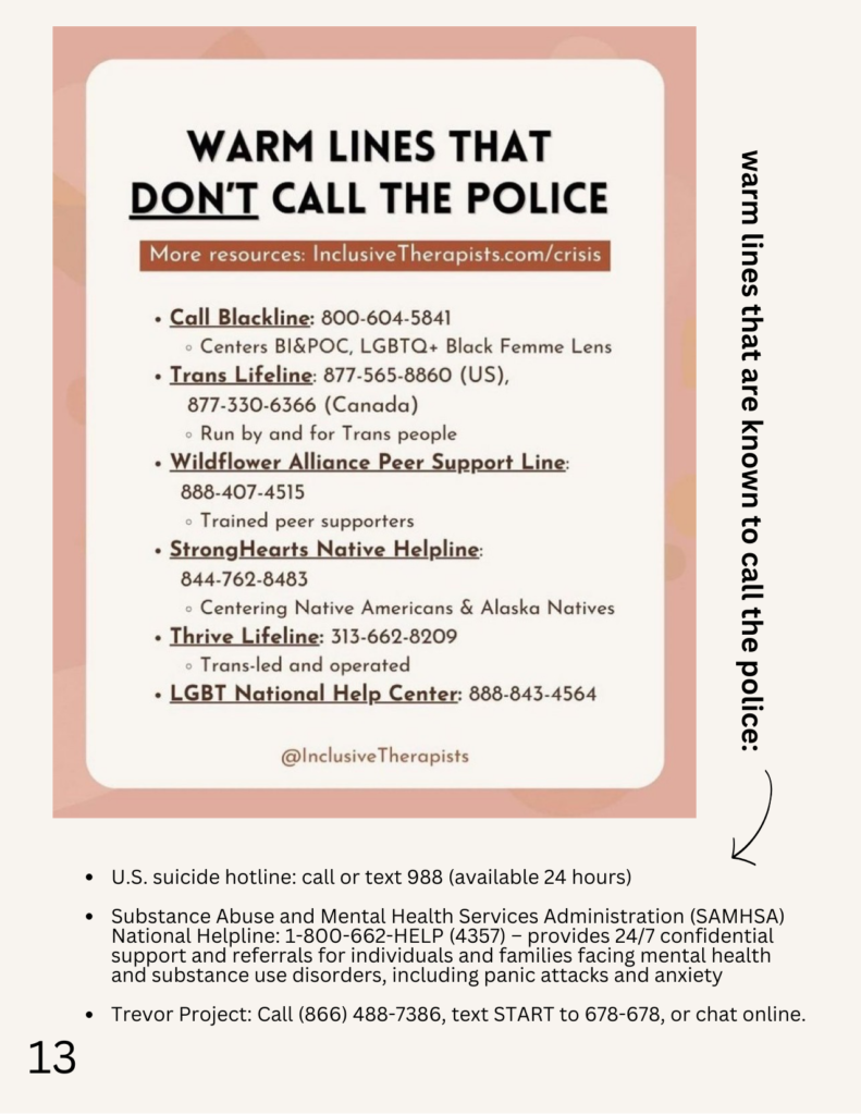 Warm lines that don't call the police
More resources: InclusiveTherapists.com/crisis

Call Blackline: 800-604-5841
Centers BI&POC, LGBTQ+, Black Femme Lens

Trans Lifeline: 877-565-8860 (US), 877-330-6366 (Canada)
Run by and for Trans people

Wildflower Alliance Peer Support Line: 888-407-4515
Trained peer supporters

StrongHearts Native Helpline: 844-762-8483
Centering Native Americans & Alaska Natives

Thrive Lifeline: 313-662-8209
Trans-led and operated

LGBT National Help Center:
888-843-4564

@InclusiveTherapists


Warm lines that are known to call the police:

U.S. suicide hotline: call or text 988 (available 24 hours)

Substance Abuse and Mental Health Services Administration (SAMHSA) National Helpline: 1-800-662-HELP (4357) — provides 24/7 confidential support and referrals for individuals and families facing mental health and substance use disorders, including panic attacks and anxiety

Trevor Project: Call (866) 488-7386, text START to 678-678, or chat online.