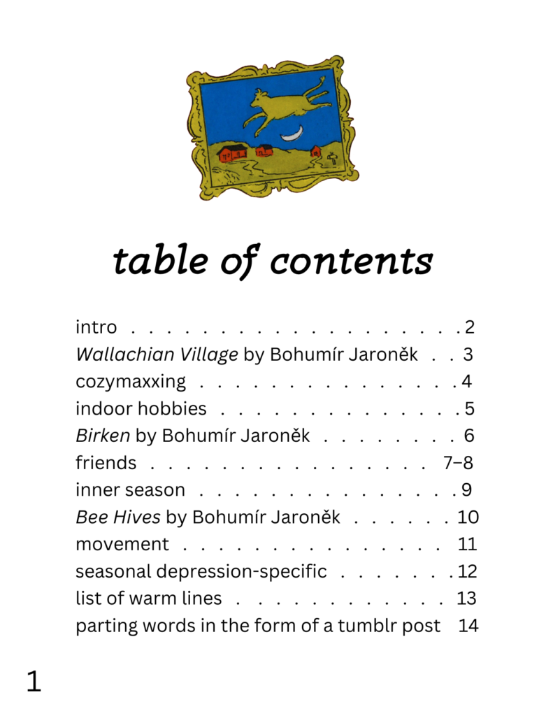 table of contents intro: 2 Wallachian Village by Bohumír Jaroněk: 3 cozymaxxing: 4 indoor hobbies: 5 Birken by Bohumír Jaroněk: 6 friends: 7-8 inner season: 9 Bee Hives by Bohumír Jaroněk: 10 movement: 11 seasonal depression-specific: 12 list of warm lines: 13 parting words in the form of a tumblr post: 14 there's also a picture of a painting from the kids' book goodnight moon.
