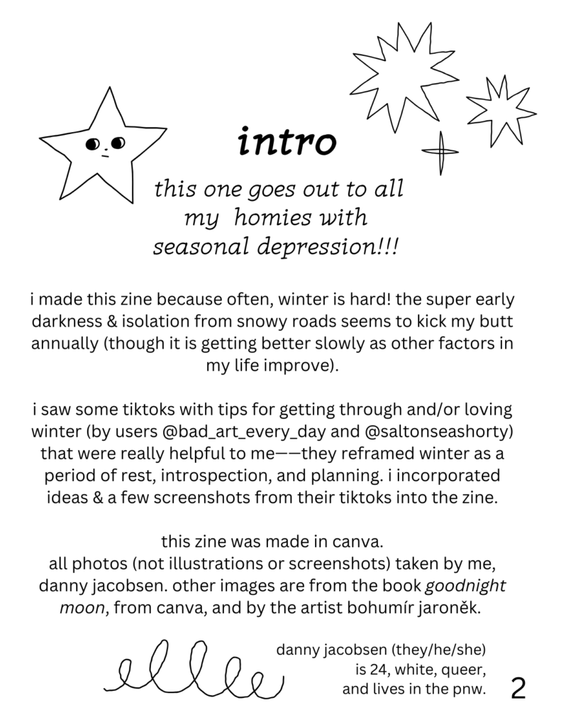 intro
this one goes out to all my homies with seasonal depression!!! i made this zine because often, winter is hard! the super early darkness & isolation from snowy roads seems to kick my butt annually (though it is getting better slowly as other factors in my life improve). i saw some tiktoks with tips for getting through and/or loving winter (by users @bad_art_every_day and @saltonseashorty) that were really helpful to me——they reframed winter as a period of rest, introspection, and planning. i incorporated ideas & a few screenshots from their tiktoks into the zine. this zine was made in canva. all photos (not illustrations or screenshots) taken by me, danny jacobsen. other images are from the book goodnight moon, from canva, and by the artist bohumír jaroněk. danny jacobsen (they/he/she) is 24, white, queer, and lives in the pnw. there are doodles of stars and scribbles on the page.
