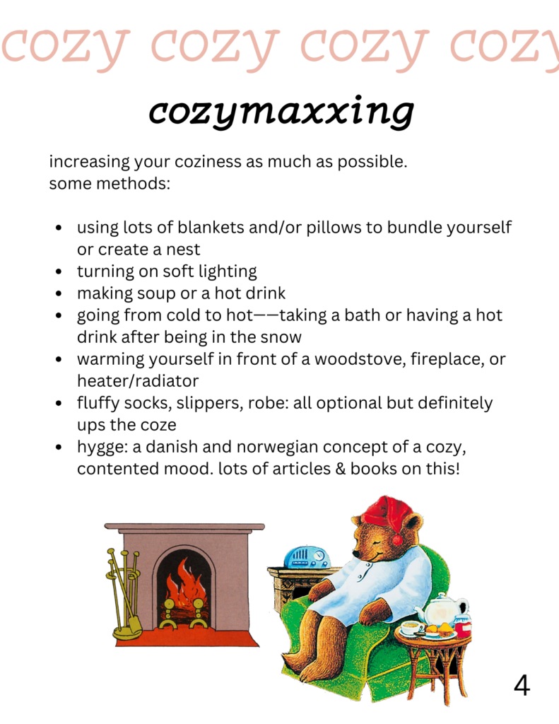 cozymaxxing
increasing your coziness as much as possible. some methods: using lots of blankets and/or pillows to bundle yourself or create a nest turning on soft lighting making soup or a hot drink going from cold to hot——taking a bath or having a hot drink after being in the snow warming yourself in front of a woodstove, fireplace, or heater/radiator fluffy socks, slippers, robe: all optional but definitely ups the coze hygge: a danish and norwegian concept of a cozy, contented mood. lots of articles & books on this! on this page is also a picture of a fireplace from goodnight moon and a picture of the sleepytime tea bear cozied up in a chair.
