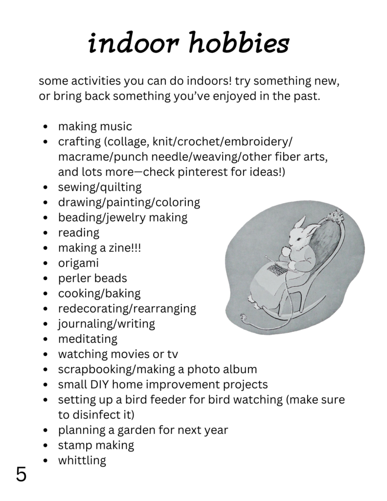 indoor hobbies
some activities you can do indoors! try something new, or bring back something you’ve enjoyed in the past. making music crafting (collage, knit/crochet/embroidery/ macrame/punch needle/weaving/other fiber arts, and lots more—check pinterest for ideas!) sewing/quilting drawing/painting/coloring beading/jewelry making reading making a zine!!! origami perler beads cooking/baking redecorating/rearranging journaling/writing meditating watching movies or tv scrapbooking/making a photo album small DIY home improvement projects setting up a bird feeder for bird watching (make sure to disinfect it) planning a garden for next year stamp making whittling on this page, there's also a picture of a rabbit knitting in a rocking chair from goodnight moon.
