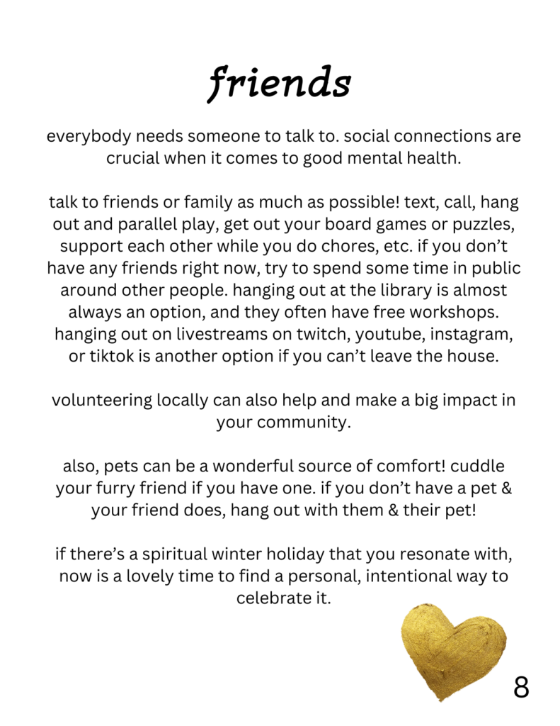 friends
everybody needs someone to talk to. social connections are crucial when it comes to good mental health. talk to friends or family as much as possible! text, call, hang out and parallel play, get out your board games or puzzles, support each other while you do chores, etc. if you don’t have any friends right now, try to spend some time in public around other people. hanging out at the library is almost always an option, and they often have free workshops. hanging out on livestreams on twitch, youtube, instagram, or tiktok is another option if you can’t leave the house. volunteering locally can also help and make a big impact in your community. also, pets can be a wonderful source of comfort! cuddle your furry friend if you have one. if you don’t have a pet & your friend does, hang out with them & their pet! if there’s a spiritual winter holiday that you resonate with, now is a lovely time to find a personal, intentional way to celebrate it. on this page is also a picture of a gold heart.
