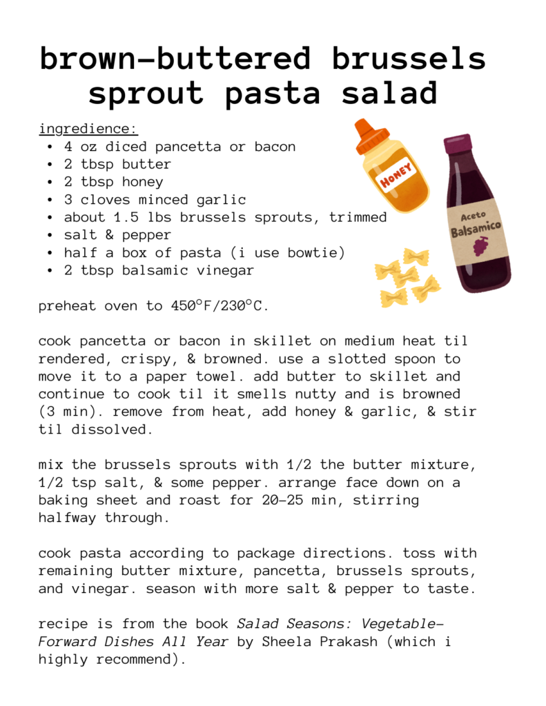 a recipe for: brown-buttered brussels sprout pasta salad ingredience: 4 oz diced pancetta or bacon 2 tbsp butter 2 tbsp honey 3 cloves minced garlic about 1.5 lbs brussels sprouts, trimmed salt & pepper half a box of pasta (i use bowtie) 2 tbsp balsamic vinegar preheat oven to 450°F/230°C. cook pancetta or bacon in skillet on medium heat til rendered, crispy, & browned. use a slotted spoon to move it to a paper towel. add butter to skillet and continue to cook til it smells nutty and is browned (3 min). remove from heat, add honey & garlic, & stir til dissolved. mix the brussels sprouts with 1/2 the butter mixture, 1/2 tsp salt, & some pepper. arrange face down on a baking sheet and roast for 20-25 min, stirring halfway through. cook pasta according to package directions. toss with remaining butter mixture, pancetta, brussels sprouts, and vinegar. season with more salt & pepper to taste. recipe is from the book Salad Seasons: Vegetable- Forward Dishes All Year by Sheela Prakash (which i highly recommend). there are illustrations of pasta and bottles of honey and balsamic vinegar.