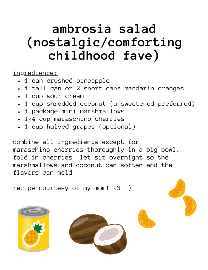 a recipe for: ambrosia salad (nostalgic/comforting childhood fave) ingredience: 1 can crushed pineapple 1 tall can or 2 short cans mandarin oranges 1 cup sour cream 1 cup shredded coconut (unsweetened preferred) 1 package mini marshmallows 1/4 cup maraschino cherries 1 cup halved grapes (optional) combine all ingredients except for maraschino cherries thoroughly in a big bowl. fold in cherries. let sit overnight so the marshmallows and coconut can soften and the flavors can meld. recipe courtesy of my mom! <3 :) there are illustrations of mandarin oranges, coconuts, and a can of pineapple.