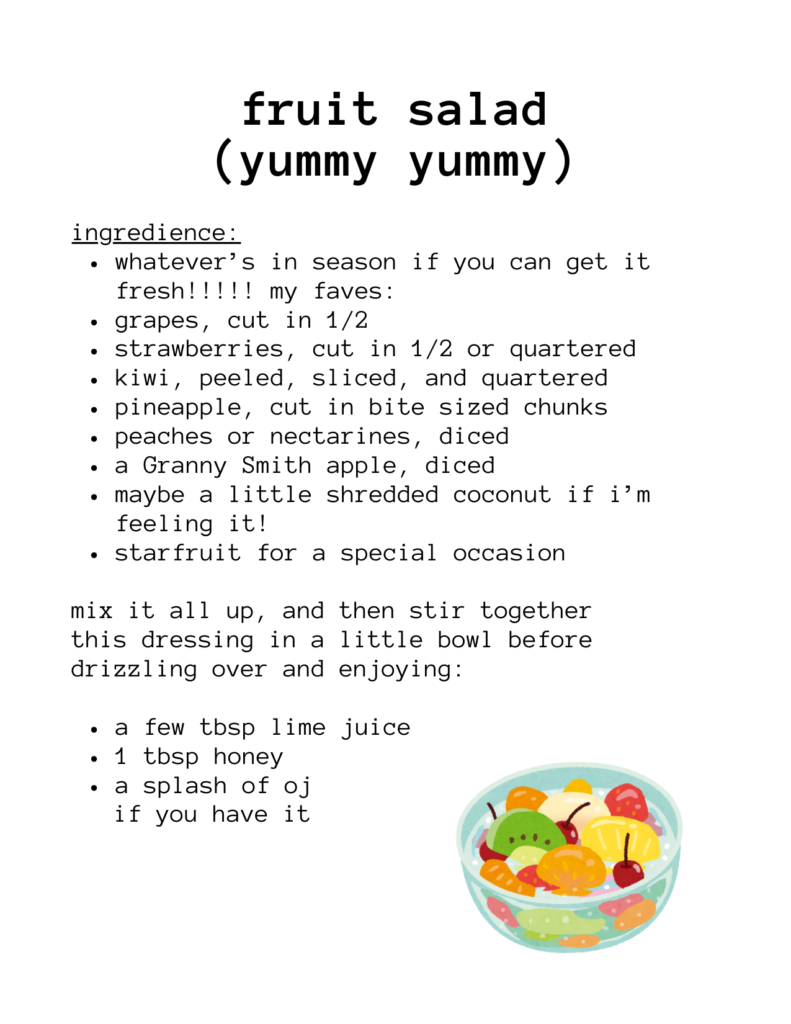 a recipe for fruit salad (yummy yummy) ingredience: whatever’s in season if you can get it fresh!!!!! my faves: grapes, cut in 1/2 strawberries, cut in 1/2 or quartered kiwi, peeled, sliced, and quartered pineapple, cut in bite sized chunks peaches or nectarines, diced a Granny Smith apple, diced maybe a little shredded coconut if i’m feeling it! starfruit for a special occasion mix it all up, and then stir together this dressing in a little bowl before drizzling over and enjoying: a few tbsp lime juice 1 tbsp honey a splash of oj if you have it there's an illustration of fruit salad in a bowl.