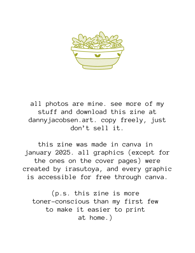 an illustration of salad in a bowl, then the following text: all photos are mine. see more of my stuff and download this zine at dannyjacobsen.art. copy freely, just don’t sell it. this zine was made in canva in january 2025. all graphics (except for the ones on the cover pages) were created by irasutoya, and every graphic is accessible for free through canva. (p.s. this zine is more toner-conscious than my first few to make it easier to print at home.)