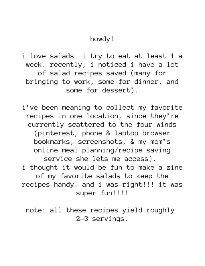 howdy! i love salads. i try to eat at least 1 a week. recently, i noticed i have a lot of salad recipes saved (many for bringing to work, some for dinner, and some for dessert). i’ve been meaning to collect my favorite recipes in one location, since they’re currently scattered to the four winds (pinterest, phone & laptop browser bookmarks, screenshots, & my mom’s online meal planning/recipe saving service she lets me access). i thought it would be fun to make a zine of my favorite salads to keep the recipes handy. and i was right!!! it was super fun!!!! note: all these recipes yield roughly 2-3 servings.