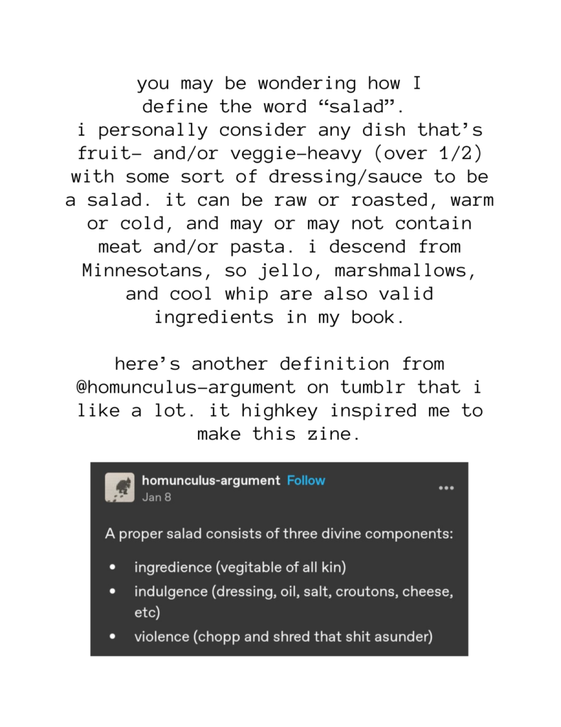 you may be wondering how I define the word “salad”. i personally consider any dish that’s fruit- and/or veggie-heavy (over 1/2) with some sort of dressing/sauce to be a salad. it can be raw or roasted, warm or cold, and may or may not contain meat and/or pasta. i descend from Minnesotans, so jello, marshmallows, and cool whip are also valid ingredients in my book. here’s another definition from @homunculus-argument on tumblr that i like a lot. it highkey inspired me to make this zine. "A proper salad consists of three divine components: ingredience (vegitable of all kin) indulgence (dressing, oil, salt, croutons, cheese, etc) violence (chopp and shred that shit asunder)"