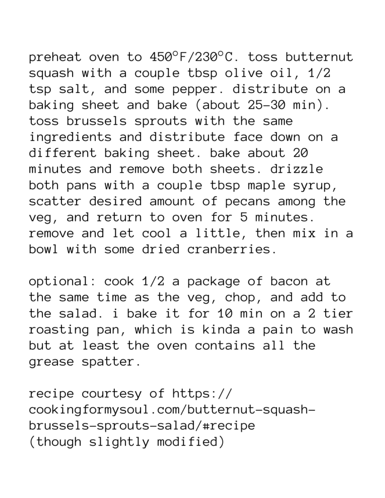 preheat oven to 450°F/230°C. toss butternut squash with a couple tbsp olive oil, 1/2 tsp salt, and some pepper. distribute on a baking sheet and bake (about 25-30 min). toss brussels sprouts with the same ingredients and distribute face down on a different baking sheet. bake about 20 minutes and remove both sheets. drizzle both pans with a couple tbsp maple syrup, scatter desired amount of pecans among the veg, and return to oven for 5 minutes. remove and let cool a little, then mix in a bowl with some dried cranberries. optional: cook 1/2 a package of bacon at the same time as the veg, chop, and add to the salad. i bake it for 10 min on a 2 tier roasting pan, which is kinda a pain to wash but at least the oven contains all the grease spatter. recipe courtesy of https:// cookingformysoul.com/butternut-squash- brussels-sprouts-salad/#recipe (though slightly modified)