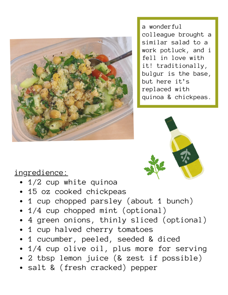 a photo of quinoa chickpea tabbouleh salad, with illustrations of a bottle of olive oil and a sprig of parsley. the recipe instructions are on the next page. text says: a wonderful colleague brought a similar salad to a work potluck, and i fell in love with it! traditionally, bulgur is the base, but here it’s replaced with quinoa & chickpeas. ingredience: 1/2 cup white quinoa 15 oz cooked chickpeas 1 cup chopped parsley (about 1 bunch) 1/4 cup chopped mint (optional) 4 green onions, thinly sliced (optional) 1 cup halved cherry tomatoes 1 cucumber, peeled, seeded & diced 1/4 cup olive oil, plus more for serving 2 tbsp lemon juice (& zest if possible) salt & (fresh cracked) pepper