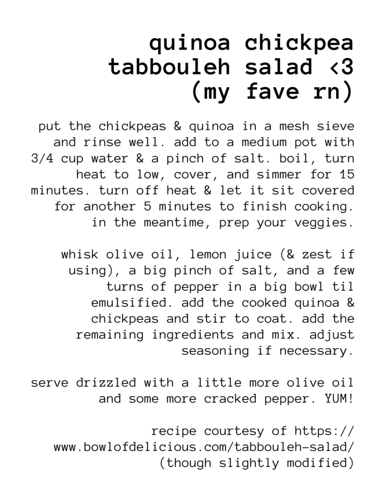 a recipe for: quinoa chickpea tabbouleh salad <3 (my fave rn) put the chickpeas & quinoa in a mesh sieve and rinse well. add to a medium pot with 3/4 cup water & a pinch of salt. boil, turn heat to low, cover, and simmer for 15 minutes. turn off heat & let it sit covered for another 5 minutes to finish cooking. in the meantime, prep your veggies. whisk olive oil, lemon juice (& zest if using), a big pinch of salt, and a few turns of pepper in a big bowl til emulsified. add the cooked quinoa & chickpeas and stir to coat. add the remaining ingredients and mix. adjust seasoning if necessary. serve drizzled with a little more olive oil and some more cracked pepper. YUM! recipe courtesy of https:// www.bowlofdelicious.com/tabbouleh-salad/ (though slightly modified)