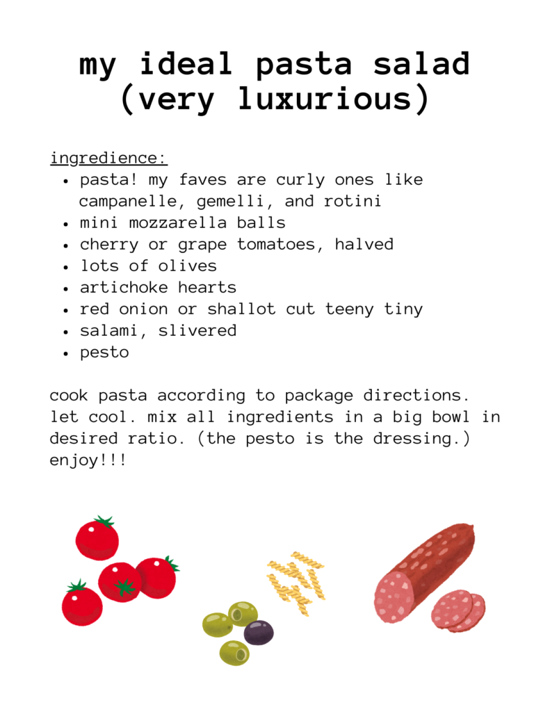 a recipe for: my ideal pasta salad (very luxurious) ingredience: pasta! my faves are curly ones like campanelle, gemelli, and rotini mini mozzarella balls cherry or grape tomatoes, halved lots of olives artichoke hearts red onion or shallot cut teeny tiny salami, slivered pesto cook pasta according to package directions. let cool. mix all ingredients in a big bowl in desired ratio. (the pesto is the dressing.) enjoy!!! there are illustrations of cherry tomatoes, olives, pasta, and salami.