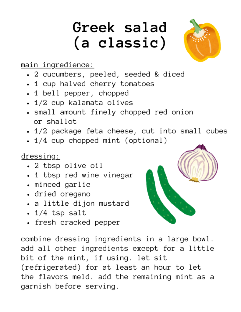 a recipe for: Greek salad (a classic) main ingredience: 2 cucumbers, peeled, seeded & diced 1 cup halved cherry tomatoes 1 bell pepper, chopped 1/2 cup kalamata olives small amount finely chopped red onion or shallot 1/2 package feta cheese, cut into small cubes 1/4 cup chopped mint (optional) dressing: 2 tbsp olive oil 1 tbsp red wine vinegar minced garlic dried oregano a little dijon mustard 1/4 tsp salt fresh cracked pepper combine dressing ingredients in a large bowl. add all other ingredients except for a little bit of the mint, if using. let sit (refrigerated) for at least an hour to let the flavors meld. add the remaining mint as a garnish before serving. there are illustrations of a yellow bell pepper, a red onion, and cucumbers.